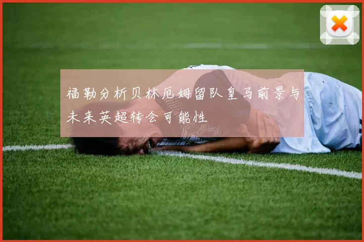 福勒分析贝林厄姆留队皇马前景与未来英超转会可能性