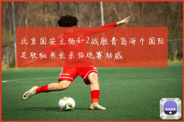 北京国安主场4-2战胜青岛海牛国际足联秘书长亲临观赛助威