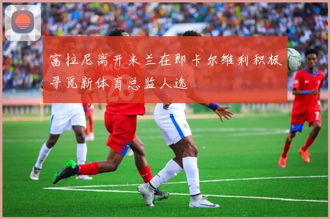 富拉尼离开米兰在即卡尔维利积极寻觅新体育总监人选