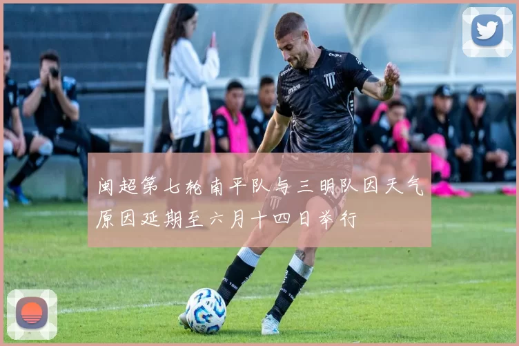 闽超第七轮南平队与三明队因天气原因延期至六月十四日举行