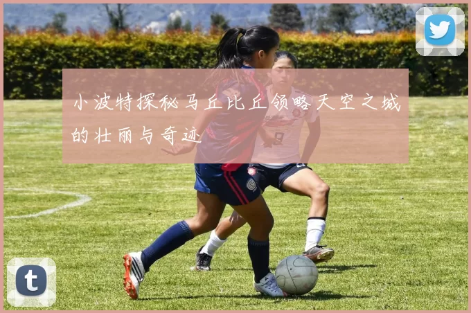 小波特探秘马丘比丘领略天空之城的壮丽与奇迹