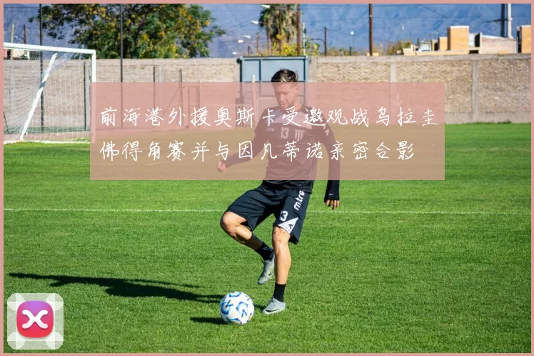 前海港外援奥斯卡受邀观战乌拉圭佛得角赛并与因凡蒂诺亲密合影