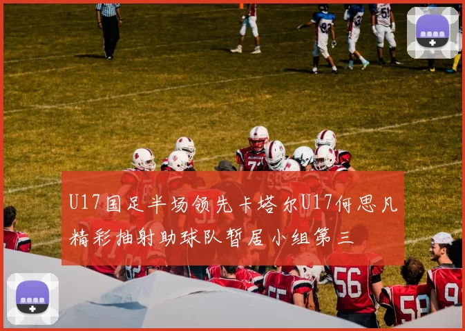 U17国足半场领先卡塔尔U17何思凡精彩抽射助球队暂居小组第三