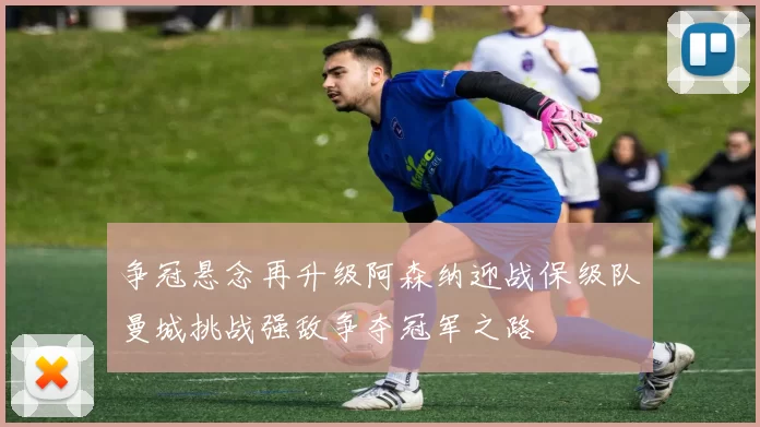 争冠悬念再升级阿森纳迎战保级队曼城挑战强敌争夺冠军之路