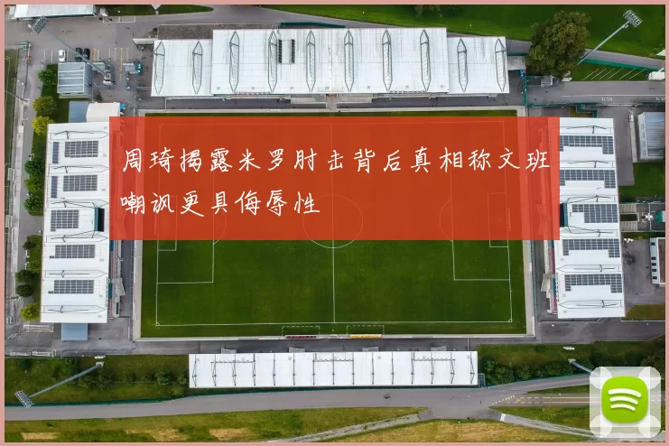 周琦揭露米罗肘击背后真相称文班嘲讽更具侮辱性