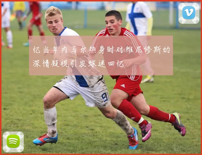 忆当年内马尔热身时对维尼修斯的深情凝视引发球迷回忆