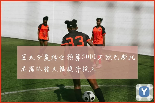 国米今夏转会预算5000万欧巴斯托尼离队将大幅提升投入