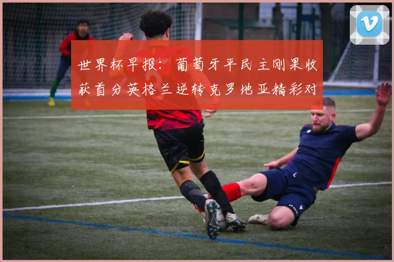 世界杯早报：葡萄牙平民主刚果收获首分英格兰逆转克罗地亚精彩对决