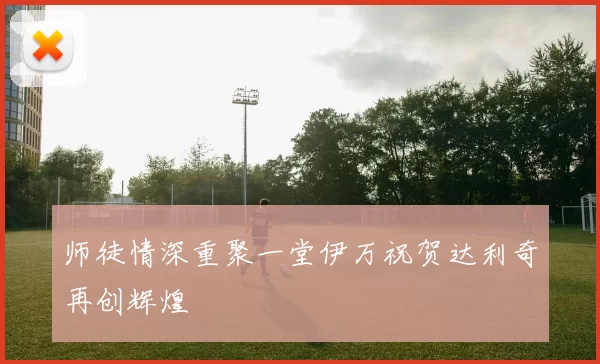 师徒情深重聚一堂伊万祝贺达利奇再创辉煌