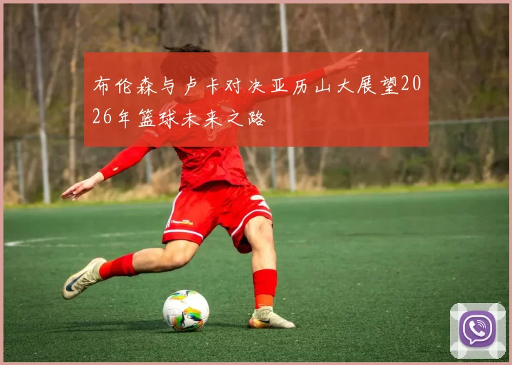 布伦森与卢卡对决亚历山大展望2026年篮球未来之路