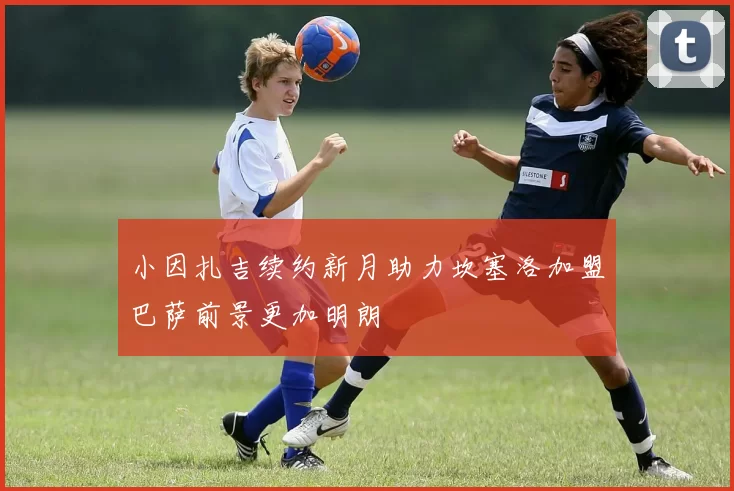 小因扎吉续约新月助力坎塞洛加盟巴萨前景更加明朗