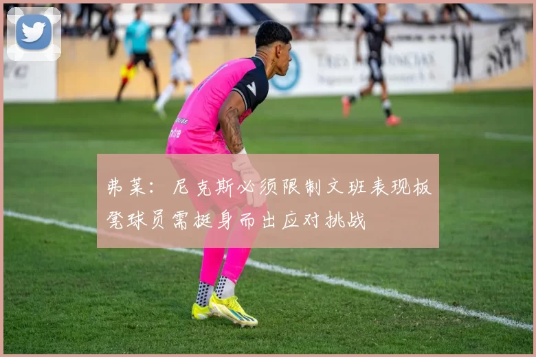 弗莱：尼克斯必须限制文班表现板凳球员需挺身而出应对挑战